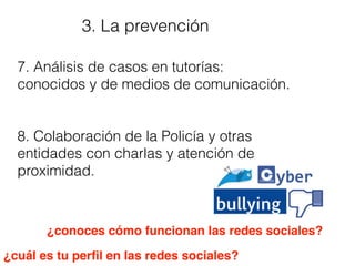 3. La prevención
7. Análisis de casos en tutorías:
conocidos y de medios de comunicación.
8. Colaboración de la Policía y otras
entidades con charlas y atención de
proximidad.
¿cuál es tu perﬁl en las redes sociales?
¿conoces cómo funcionan las redes sociales?
 