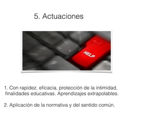 5. Actuaciones
1. Con rapidez, eﬁcacia, protección de la intimidad,
ﬁnalidades educativas. Aprendizajes extrapolables.
2. Aplicación de la normativa y del sentido común.
 