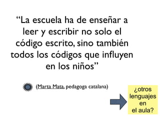 “La escuela ha de enseñar a
leer y escribir no solo el
código escrito, sino también
todos los códigos que inﬂuyen
en los niños”
(Marta Mata, pedagoga catalana)
¿otros
lenguajes
en
el aula?
 