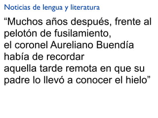 “Muchos años después, frente al
pelotón de fusilamiento,
el coronel Aureliano Buendía
había de recordar
aquella tarde remota en que su
padre lo llevó a conocer el hielo”
Noticias de lengua y literatura
 