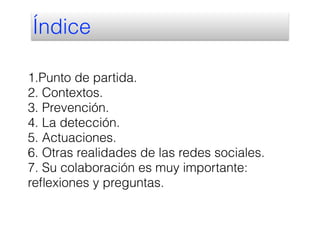 1.Punto de partida.
2. Contextos.
3. Prevención.
4. La detección.
5. Actuaciones.
6. Otras realidades de las redes sociales.
7. Su colaboración es muy importante:
reﬂexiones y preguntas.
Índice
 