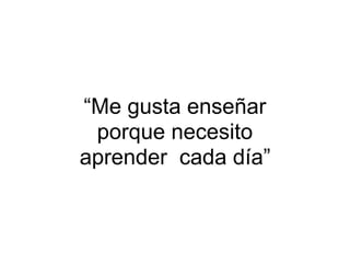 “Me gusta enseñar
porque necesito
aprender cada día”
 
