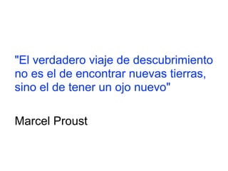 "El verdadero viaje de descubrimiento
no es el de encontrar nuevas tierras,
sino el de tener un ojo nuevo"
Marcel Proust
 
