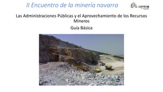 II Encuentro de la minería navarra
Las Administraciones Públicas y el Aprovechamiento de los Recursos
Mineros
Guía Básica
 