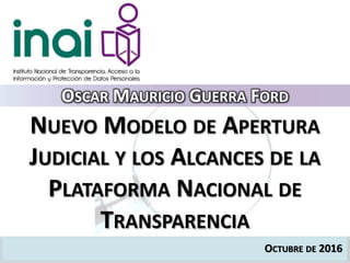 OCTUBRE DE 2016
NUEVO MODELO DE APERTURA
JUDICIAL Y LOS ALCANCES DE LA
PLATAFORMA NACIONAL DE
TRANSPARENCIA
OSCAR MAURICIO GUERRA FORD
 