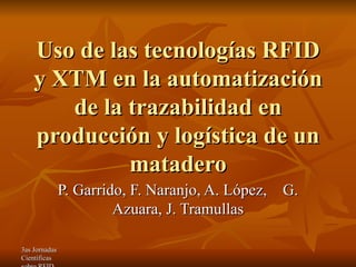 Uso de las tecnologías RFID y XTM en la automatización de la trazabilidad en producción y logística de un matadero P. Garrido, F. Naranjo, A. López,  G. Azuara, J. Tramullas 
