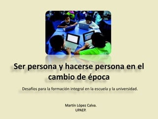Ser persona y hacerse persona en el
cambio de época
Desafíos para la formación integral en la escuela y la universidad.
Martín López Calva.
UPAEP.
 