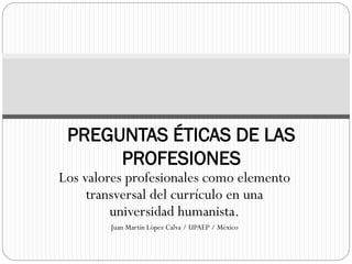 Los valores profesionales como elemento
transversal del currículo en una
universidad humanista.
Juan Martín López Calva / UPAEP / México
PREGUNTAS ÉTICAS DE LAS
PROFESIONES
 