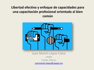 Libertad efectiva y enfoque de capacidades para
una capacitación profesional orientada al bien
común
Juan Martín López-Calva
UPAEP
Puebla, México
juanmartin.lopez@upaep.mx
 