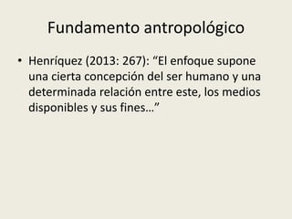 Fundamento antropológico
• Henríquez (2013: 267): “El enfoque supone
una cierta concepción del ser humano y una
determinad...