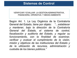 Sistemas de Control

   VERIFICAR Y EVALUAR LA GESTION ADMINISTRATIVA,
       FINANCIERA, OPERATIVA Y MEDIO AMBIENTE


Según Art. 1. La Ley Orgánica de la Contraloría
General del Estado, tiene por objeto: “…establecer
y mantener, bajo la dirección de la Contraloría
General del Estado, el sistema de control,
fiscalización y auditoría del Estado, y regular su
funcionamiento, con la finalidad de examinar,
verificar y evaluar el cumplimiento de la visión,
misión y objetivos de las instituciones del Estado y
de la utilización de recursos, administración y
custodia de los bienes públicos.”
 