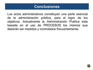 Conclusiones
Los actos administrativos constituyen una parte esencial
de la administración pública, para el logro de los
objetivos. Actualmente la Administración Publica esta
basada en el uso de PROCESOS los mismos que
deberán ser medidos y controlados frecuentemente.
 