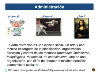 Administración

  ¿Ciencia?                      ¿Técnica?                      ¿Arte?




 La Administración es una ciencia social, un arte y una
 técnica encargada de la planificación, organización,
 dirección y control de los recursos (humanos, financieros,
 tecnológicos, materiales, de conocimiento, etc) de una
 organización, con el fin de obtener el máximo beneficio
 económico o social.[1]
[1] http://www.monografias.com/trabajos33/que-es-la-administracion.shtml
 