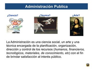Administración Publica

¿Ciencia?               ¿Técnica?               ¿Arte?




La Administración es una ciencia social, un arte y una
técnica encargada de la planificación, organización,
dirección y control de los recursos (humanos, financieros,
tecnológicos, materiales, de conocimiento, etc) con el fin
de brindar satisfacción al interés público.
 