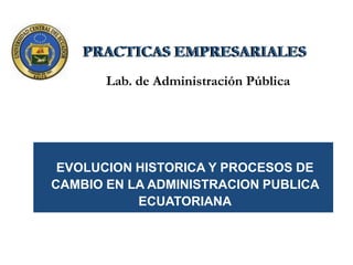 PRACTICAS EMPRESARIALES
       Lab. de Administración Pública




 EVOLUCION HISTORICA Y PROCESOS DE
CAMBIO EN LA ADMINISTRACION PUBLICA
           ECUATORIANA
 