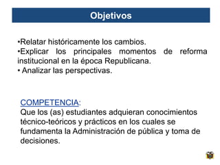 Objetivos

•Relatar históricamente los cambios.
•Explicar los principales momentos de reforma
institucional en la época Republicana.
• Analizar las perspectivas.



COMPETENCIA:
Que los (as) estudiantes adquieran conocimientos
técnico-teóricos y prácticos en los cuales se
fundamenta la Administración de pública y toma de
decisiones.
 