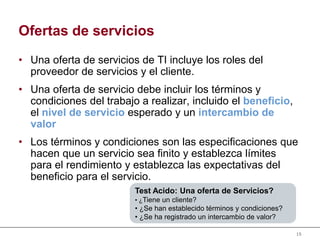 15
Ofertas de servicios
• Una oferta de servicios de TI incluye los roles del
proveedor de servicios y el cliente.
• Una oferta de servicio debe incluir los términos y
condiciones del trabajo a realizar, incluido el beneficio,
el nivel de servicio esperado y un intercambio de
valor
• Los términos y condiciones son las especificaciones que
hacen que un servicio sea finito y establezca límites
para el rendimiento y establezca las expectativas del
beneficio para el servicio.
Test Acido: Una oferta de Servicios?
• ¿Tiene un cliente?
• ¿Se han establecido términos y condiciones?
• ¿Se ha registrado un intercambio de valor?
 
