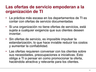 18
Las ofertas de servicio empoderan a la
organización de TI
• La práctica más escasa en los departamentos de TI es
contar con ofertas de servicio documentadas
• Si una organización no tiene ofertas de servicios, está
sujeta a cualquier exigencia que sus clientes deseen
inventar.
• Sin ofertas de servicio, es imposible impulsar la
estandarización, lo que hace inviable reducir los costos
y aumentar la confiabilidad.
• Las ofertas requieren conversar con los clientes sobre
sus necesidades, preocupaciones e iniciativas. Esto
obliga a TI a pensar en como promocionar la oferta,
haciéndola atractiva y relevante para los clientes.
 