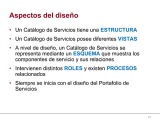 23
Aspectos del diseño
• Un Catálogo de Servicios tiene una ESTRUCTURA
• Un Catálogo de Servicios posee diferentes VISTAS
• A nivel de diseño, un Catálogo de Servicios se
representa mediante un ESQUEMA que muestra los
componentes de servicio y sus relaciones
• Intervienen distintos ROLES y existen PROCESOS
relacionados
• Siempre se inicia con el diseño del Portafolio de
Servicios
 