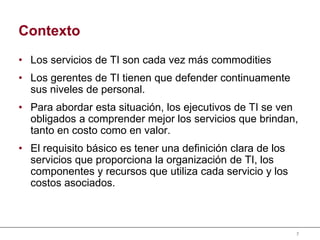 7
Contexto
• Los servicios de TI son cada vez más commodities
• Los gerentes de TI tienen que defender continuamente
sus niveles de personal.
• Para abordar esta situación, los ejecutivos de TI se ven
obligados a comprender mejor los servicios que brindan,
tanto en costo como en valor.
• El requisito básico es tener una definición clara de los
servicios que proporciona la organización de TI, los
componentes y recursos que utiliza cada servicio y los
costos asociados.
 
