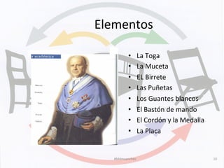 Elementos	
  
•  La	
  Toga	
  
•  La	
  Muceta	
  
•  EL	
  Birrete	
  
•  Las	
  Puñetas	
  
•  Los	
  Guantes	
  blancos	
  
•  El	
  Bastón	
  de	
  mando	
  
•  El	
  Cordón	
  y	
  la	
  Medalla	
  
•  La	
  Placa	
  	
  
#Mdmsanchez	
   10	
  
 