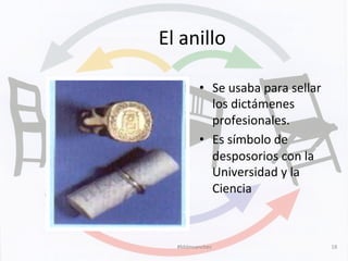 El	
  anillo	
  
•  Se	
  usaba	
  para	
  sellar	
  
los	
  dictámenes	
  
profesionales.	
  
•  Es	
  símbolo	
  de	
  
desposorios	
  con	
  la	
  
Universidad	
  y	
  la	
  
Ciencia	
  	
  
#Mdmsanchez	
   18	
  
 