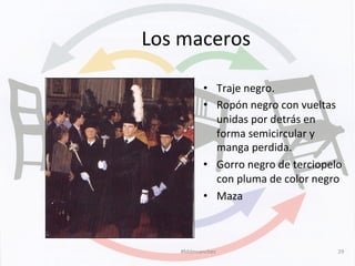 Los	
  maceros	
  
•  Traje	
  negro.	
  
•  Ropón	
  negro	
  con	
  vueltas	
  
unidas	
  por	
  detrás	
  en	
  
forma	
  semicircular	
  y	
  
manga	
  perdida.	
  
•  Gorro	
  negro	
  de	
  terciopelo	
  
con	
  pluma	
  de	
  color	
  negro	
  	
  
•  Maza	
  
#Mdmsanchez	
   29	
  
 