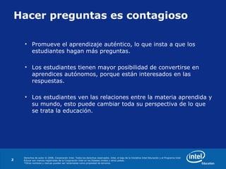 Derechos de autor © 2008, Corporación Intel. Todos los derechos reservados. Intel, el logo de la Iniciativa Intel Educación y el Programa Intel
Educar son marcas registradas de la Corporación Intel en los Estados Unidos y otros países.
*Otros nombres y marcas pueden ser reclamadas como propiedad de terceros.
2
Hacer preguntas es contagioso
• Promueve el aprendizaje auténtico, lo que insta a que los
estudiantes hagan más preguntas.
• Los estudiantes tienen mayor posibilidad de convertirse en
aprendices autónomos, porque están interesados en las
respuestas.
• Los estudiantes ven las relaciones entre la materia aprendida y
su mundo, esto puede cambiar toda su perspectiva de lo que
se trata la educación.
 