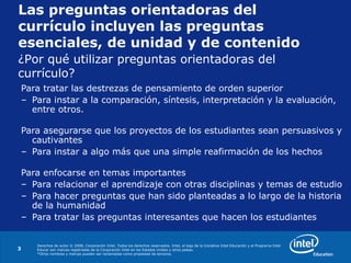 Derechos de autor © 2008, Corporación Intel. Todos los derechos reservados. Intel, el logo de la Iniciativa Intel Educación y el Programa Intel
Educar son marcas registradas de la Corporación Intel en los Estados Unidos y otros países.
*Otros nombres y marcas pueden ser reclamadas como propiedad de terceros.
3
Las preguntas orientadoras del
currículo incluyen las preguntas
esenciales, de unidad y de contenido
Para tratar las destrezas de pensamiento de orden superior
– Para instar a la comparación, síntesis, interpretación y la evaluación,
entre otros.
Para asegurarse que los proyectos de los estudiantes sean persuasivos y
cautivantes
– Para instar a algo más que una simple reafirmación de los hechos
Para enfocarse en temas importantes
– Para relacionar el aprendizaje con otras disciplinas y temas de estudio
– Para hacer preguntas que han sido planteadas a lo largo de la historia
de la humanidad
– Para tratar las preguntas interesantes que hacen los estudiantes
¿Por qué utilizar preguntas orientadoras del
currículo?
 