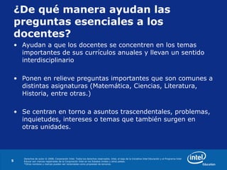 Derechos de autor © 2008, Corporación Intel. Todos los derechos reservados. Intel, el logo de la Iniciativa Intel Educación y el Programa Intel
Educar son marcas registradas de la Corporación Intel en los Estados Unidos y otros países.
*Otros nombres y marcas pueden ser reclamadas como propiedad de terceros.
5
¿De qué manera ayudan las
preguntas esenciales a los
docentes?
• Ayudan a que los docentes se concentren en los temas
importantes de sus currículos anuales y llevan un sentido
interdisciplinario
• Ponen en relieve preguntas importantes que son comunes a
distintas asignaturas (Matemática, Ciencias, Literatura,
Historia, entre otras.)
• Se centran en torno a asuntos trascendentales, problemas,
inquietudes, intereses o temas que también surgen en
otras unidades.
 