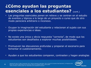 Derechos de autor © 2008, Corporación Intel. Todos los derechos reservados. Intel, el logo de la Iniciativa Intel Educación y el Programa Intel
Educar son marcas registradas de la Corporación Intel en los Estados Unidos y otros países.
*Otros nombres y marcas pueden ser reclamadas como propiedad de terceros.
6
¿Cómo ayudan las preguntas
esenciales a los estudiantes? (cont.)
• Las preguntas esenciales ponen en relieve y se centran en el estudio
de eventos y tópicos a lo largo de un proyecto o curso que de otro
modo pareciera arbitrario o inconexo.
• Ocupan la imaginación del estudiante y relacionan al sujeto con sus
propias experiencias e ideas.
• No existe una única y obvia respuesta “correcta”, de modo que los
estudiantes son desafiados a explorar muchas posibilidades.
• Promueven las discusiones profundas y preparan el escenario para
fomentar el cuestionamiento.
• Ayudan a que los estudiantes comparen, contrasten y hagan analogías
 
