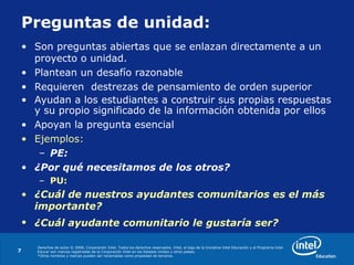 Derechos de autor © 2008, Corporación Intel. Todos los derechos reservados. Intel, el logo de la Iniciativa Intel Educación y el Programa Intel
Educar son marcas registradas de la Corporación Intel en los Estados Unidos y otros países.
*Otros nombres y marcas pueden ser reclamadas como propiedad de terceros.
7
Preguntas de unidad:
• Son preguntas abiertas que se enlazan directamente a un
proyecto o unidad.
• Plantean un desafío razonable
• Requieren destrezas de pensamiento de orden superior
• Ayudan a los estudiantes a construir sus propias respuestas
y su propio significado de la información obtenida por ellos
• Apoyan la pregunta esencial
• Ejemplos:
– PE:
• ¿Por qué necesitamos de los otros?
– PU:
• ¿Cuál de nuestros ayudantes comunitarios es el más
importante?
• ¿Cuál ayudante comunitario le gustaría ser?
 