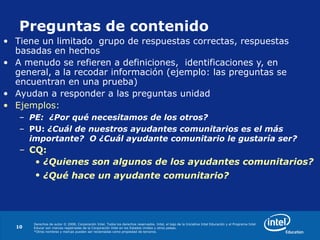 Derechos de autor © 2008, Corporación Intel. Todos los derechos reservados. Intel, el logo de la Iniciativa Intel Educación y el Programa Intel
Educar son marcas registradas de la Corporación Intel en los Estados Unidos y otros países.
*Otros nombres y marcas pueden ser reclamadas como propiedad de terceros.
10
Preguntas de contenido
• Tiene un limitado grupo de respuestas correctas, respuestas
basadas en hechos
• A menudo se refieren a definiciones, identificaciones y, en
general, a la recodar información (ejemplo: las preguntas se
encuentran en una prueba)
• Ayudan a responder a las preguntas unidad
• Ejemplos:
– PE: ¿Por qué necesitamos de los otros?
– PU: ¿Cuál de nuestros ayudantes comunitarios es el más
importante? O ¿Cuál ayudante comunitario le gustaría ser?
– CQ:
• ¿Quienes son algunos de los ayudantes comunitarios?
• ¿Qué hace un ayudante comunitario?
 