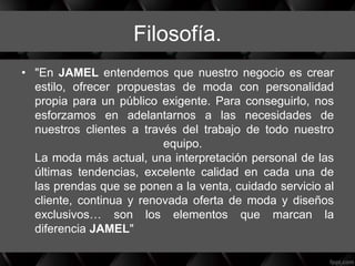 Filosofía.
• "En JAMEL entendemos que nuestro negocio es crear
estilo, ofrecer propuestas de moda con personalidad
propia para un público exigente. Para conseguirlo, nos
esforzamos en adelantarnos a las necesidades de
nuestros clientes a través del trabajo de todo nuestro
equipo.
La moda más actual, una interpretación personal de las
últimas tendencias, excelente calidad en cada una de
las prendas que se ponen a la venta, cuidado servicio al
cliente, continua y renovada oferta de moda y diseños
exclusivos… son los elementos que marcan la
diferencia JAMEL"
 