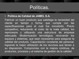 Políticas.
• Política de Calidad de JAMEL S.A.
Fabricar un buen producto que satisfaga la necesidad del
cliente en tiempo y forma, que cumpla con las
especificaciones para el cual fue concebido. Precio
competitivo, reduciendo el costo de la mala calidad, los
reprocesos y utilizando una estructura de empresa
adecuada. Modernización tecnológica, renovando los
equipos y sistemas, que sean necesarios para asegurar la
calidad del producto. Capacitación constante del personal,
logrando la mejor utilización de los recursos que tienen a
su disposición. Compromiso con la mejora continua, de
productos, procesos y el sistema de gestión de la calidad.
 