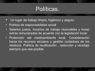 Políticas.
• Un lugar de trabajo limpio, higiénico y seguro.
• Política de responsabilidad social
• Salarios justos, horarios de trabajo razonables y horas
extras remuneradas de acuerdo con la legislación local.
• Protección del medioambiente local. Consideración
hacia los recursos escasos y gestión cuidadosa de los
residuos. Política de reutilización , reducción y reciclaje
siempre que sea posible
 