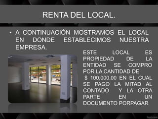 RENTA DEL LOCAL.
• A CONTINUACIÓN MOSTRAMOS EL LOCAL
EN DONDE ESTABLECIMOS NUESTRA
EMPRESA.
ESTE LOCAL ES
PROPIEDAD DE LA
ENTIDAD SE COMPRO
POR LA CANTIDAD DE
$ 100,000.00 EN EL CUAL
SE PAGO LA MITAD AL
CONTADO Y LA OTRA
PARTE EN UN
DOCUMENTO PORPAGAR
 