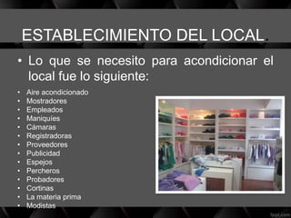 ESTABLECIMIENTO DEL LOCAL.
• Lo que se necesito para acondicionar el
local fue lo siguiente:
• Aire acondicionado
• Mostradores
• Empleados
• Maniquíes
• Cámaras
• Registradoras
• Proveedores
• Publicidad
• Espejos
• Percheros
• Probadores
• Cortinas
• La materia prima
• Modistas
 