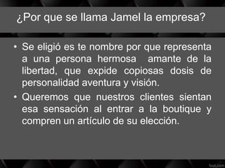 ¿Por que se llama Jamel la empresa?
• Se eligió es te nombre por que representa
a una persona hermosa amante de la
libertad, que expide copiosas dosis de
personalidad aventura y visión.
• Queremos que nuestros clientes sientan
esa sensación al entrar a la boutique y
compren un artículo de su elección.
 