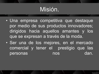 Misión.
• Una empresa competitiva que destaque
por medio de sus productos innovadores;
dirigidos hacia aquellos amantes y los
que se expresan a través de la moda.
• Ser una de los mejores, en el mercado
comercial y tener el prestigio que las
personas nos dan.
 