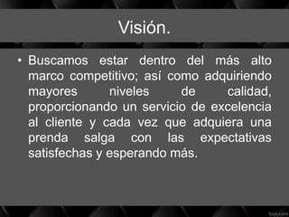Visión.
• Buscamos estar dentro del más alto
marco competitivo; así como adquiriendo
mayores niveles de calidad,
proporcionando un servicio de excelencia
al cliente y cada vez que adquiera una
prenda salga con las expectativas
satisfechas y esperando más.
 