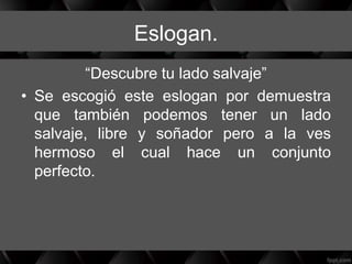 Eslogan.
“Descubre tu lado salvaje”
• Se escogió este eslogan por demuestra
que también podemos tener un lado
salvaje, libre y soñador pero a la ves
hermoso el cual hace un conjunto
perfecto.
 