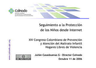 Seguimiento a la Protección
                              de los Niños desde Internet

                      XIV Congreso Colombiano de Prevención
www.colnodo.apc.org




                              y Atención del Maltrato Infantil
                                  Hogares Libres de Violencia

                          Julián Casasbuenas G - Director Colnodo
                                             Octubre 11 de 2006
 