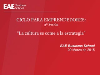 CICLO PARA EMPRENDEDORES:
3ª Sesión
“La cultura se come a la estrategia”
EAE Business School
09 Marzo de 2015
 