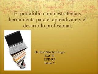 El portafolio como estrategia y herramienta para el aprendizaje y el desarrollo profesional. Dr. José Sánchez Lugo EGCTI UPR-RP Título V 