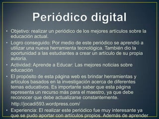 • Objetivo: realizar un periódico de los mejores artículos sobre la
educación actual.
• Logro conseguido: Por medio de este periódico se aprendió a
utilizar una nueva herramienta tecnológica. También dio la
oportunidad a las estudiantes a crear un artículo de su propia
autoría.
• Actividad: Aprende a Educar: Las mejores noticias sobre
educación
• El propósito de esta página web es brindar herramientas y
artículos basados en la investigación acerca de diferentes
temas educativos. Es importante saber que esta página
representa un recurso más para el maestro, ya que debe
reconocer que debe actualizarse constantemente.
http://jocadi593.wordpress.com/
• Experiencia: El realizar este periódico fue muy interesante ya
que se pudo aportar con artículos propios. Además de aprender

 