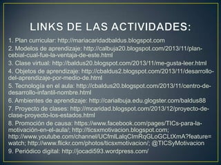 1. Plan curricular: http://mariacaridadbaldus.blogspot.com
2. Modelos de aprendizaje: http://calbuja20.blogspot.com/2013/11/plancebial-cual-fue-la-ventaja-de-este.html
3. Clase virtual: http://baldus20.blogspot.com/2013/11/me-gusta-leer.html
4. Objetos de aprendizaje: http://cbaldus2.blogspot.com/2013/11/desarrollodel-aprendizaje-por-medio-de.html
5. Tecnología en el aula: http://cbaldus20.blogspot.com/2013/11/centro-dedesarrollo-infantil-nombre.html
6. Ambientes de aprendizaje: http://carialbuja.edu.glogster.com/baldus88
7. Proyecto de clases: http://mcaridad.blogspot.com/2013/12/proyecto-declase-proyecto-los-estados.html
8. Promoción de causa: https://www.facebook.com/pages/TICs-para-lamotivación-en-el-aula/; http://ticsxmotivacion.blogspot.com;
http://www.youtube.com/channel/UCfmlLalqCImRqGLoGCLtXmA?feature=
watch; http://www.flickr.com/photos/ticsxmotivacion/; @TICSyMotivacion
9. Periódico digital: http://jocadi593.wordpress.com/

 