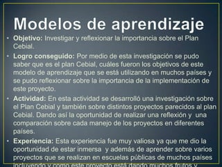 • Objetivo: Investigar y reflexionar la importancia sobre el Plan
Cebial.
• Logro conseguido: Por medio de esta investigación se pudo
saber que es el plan Cebial, cuáles fueron los objetivos de este
modelo de aprendizaje que se está utilizando en muchos países y
se pudo reflexionar sobre la importancia de la implementación de
este proyecto.
• Actividad: En esta actividad se desarrolló una investigación sobre
el Plan Cebial y también sobre distintos proyectos parecidos al plan
Cebial. Dando así la oportunidad de realizar una reflexión y una
comparación sobre cada manejo de los proyectos en diferentes
países.
• Experiencia: Esta experiencia fue muy valiosa ya que me dio la
oportunidad de estar inmersa y además de aprender sobre varios
proyectos que se realizan en escuelas públicas de muchos países

 