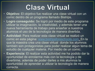 • Objetivo: El objetivo fue realizar una clase virtual con un
comic dentro de un programa llamado Bistrips.
• Logro conseguido: Se logró por medio de este programa
utilizar la imaginación, la creatividad, y además tener una
nueva herramienta de trabajo para enseñar a nuestros
alumnos el uso de la tecnología de manera divertida.
• Actividad: Para realizar esta clase virtual se realizó un
comic en esta página: www.bistripsforeschools.com, En la
que la maestra crea una clase virtual donde los alumnos
también son protagonistas para poder realizar algún tema de
estudio de cualquier materia. Por medio de un comic.
• Experiencia: El realizar esta actividad me ha podido dar la
oportunidad de enrolarme más con la tecnología y de
divertirme, además de poder darles a mis alumnos la
oportunidad de aprender a utilizar la tecnología de manera
correcta.

 