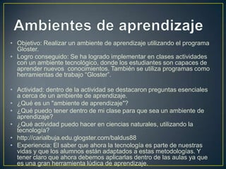 • Objetivo: Realizar un ambiente de aprendizaje utilizando el programa
Gloster.
• Logro conseguido: Se ha logrado implementar en clases actividades
con un ambiente tecnológico, donde los estudiantes son capaces de
aprender nuevos conocimientos. También se utiliza programas como
herramientas de trabajo “Gloster”.
• Actividad: dentro de la actividad se destacaron preguntas esenciales
a cerca de un ambiente de aprendizaje.
• ¿Qué es un "ambiente de aprendizaje"?
• ¿Qué puedo tener dentro de mi clase para que sea un ambiente de
aprendizaje?
• ¿Qué actividad puedo hacer en ciencias naturales, utilizando la
tecnología?
• http://carialbuja.edu.glogster.com/baldus88
• Experiencia: El saber que ahora la tecnología es parte de nuestras
vidas y que los alumnos están adaptados a estas metodologías. Y
tener claro que ahora debemos aplicarlas dentro de las aulas ya que
es una gran herramienta lúdica de aprendizaje.

 